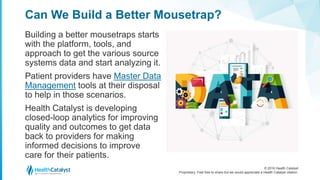 © 2016 Health Catalyst
Proprietary. Feel free to share but we would appreciate a Health Catalyst citation.
Can We Build a Better Mousetrap?
Building a better mousetraps starts
with the platform, tools, and
approach to get the various source
systems data and start analyzing it.
Patient providers have Master Data
Management tools at their disposal
to help in those scenarios.
Health Catalyst is developing
closed-loop analytics for improving
quality and outcomes to get data
back to providers for making
informed decisions to improve
care for their patients.
 