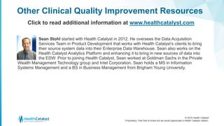 © 2016 Health Catalyst
Proprietary. Feel free to share but we would appreciate a Health Catalyst citation.
Sean Stohl started with Health Catalyst in 2012. He oversees the Data Acquisition
Services Team in Product Development that works with Health Catalyst’s clients to bring
their source system data into their Enterprise Data Warehouse. Sean also works on the
Health Catalyst Analytics Platform and enhancing it to bring in new sources of data into
the EDW. Prior to joining Health Catalyst, Sean worked at Goldman Sachs in the Private
Wealth Management Technology group and Intel Corporation. Sean holds a MS in Information
Systems Management and a BS in Business Management from Brigham Young University.
Other Clinical Quality Improvement Resources
Click to read additional information at www.healthcatalyst.com
 
