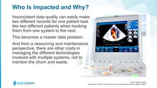 © 2016 Health Catalyst
Proprietary. Feel free to share but we would appreciate a Health Catalyst citation.
Who Is Impacted and Why?
Inconsistent data quality can easily make
two different records for one patient look
like two different patients when tracking
them from one system to the next.
This becomes a master data problem.
And from a resourcing and maintenance
perspective, there are other costs in
managing the different technologies
involved with multiple systems, not to
mention the churn and waste.
 