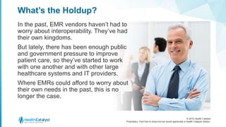© 2016 Health Catalyst
Proprietary. Feel free to share but we would appreciate a Health Catalyst citation.
What’s the Holdup?
In the past, EMR vendors haven’t had to
worry about interoperability. They’ve had
their own kingdoms.
But lately, there has been enough public
and government pressure to improve
patient care, so they’ve started to work
with one another and with other large
healthcare systems and IT providers.
Where EMRs could afford to worry about
their own needs in the past, this is no
longer the case.
 