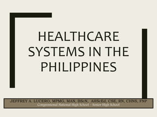 HEALTHCARE
SYSTEMS IN THE
PHILIPPINES
JEFFREY A. LUCERO, MPMG, MAN, BScN, AHScEd, CSE, RN, CHNS, FNP
Congressional National High School – Senior High School
 