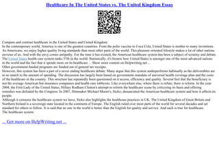 Healthcare In The United States vs. The United Kingdom Essay
Compare and contrast healthcare in the United States and United Kingdom
In the contemporary world, America is one of the greatest countries. From the polio vaccine to Coca Cola, United States is mother to many inventions.
As Americans, we enjoy higher quality living standards than most other parts of the world. This pleasure–oriented lifestyle makes a lot of other nations
envious of us. And with the envy comes antipathy. For the time it has existed, the American healthcare system has been a subject of scrutiny and debate.
The United States health care system ranks 37th in the world. Statistically, it's bizarre how United States is amongst one of the most advanced nations
in the world and the fact that it spends more on its healthcare ... Show more content on Helpwriting.net ...
Other government funded programs are funded out of general tax receipts.
However, this system has been a part of a never ending healthcare debate. Many argue that this system underperforms habitually as the deliverables are
in no match to the amount of spending. The discussion has largely been based on government–mandate of universal health coverage plan and the costs
of the healthcare in the country. This structure has repeatedly been questioned on it access, efficiency and quality. Several feel that the beneficiary is
not the average American but insurance companies and health care lobbyists. Like everywhere else, where there is refute; there is reform. In the year
2004, the First Lady of the United States, Hillary Rodham Clinton's attempt to reform the healthcare scene by criticizing its basis and offering
remedies was defeated by the Congress. In 2007, filmmaker Michael Moore's, Sicko; denunciated the American healthcare system and how it affects its
people.
Although it censures the healthcare system we have, Sicko also highlights the healthcare practices in UK. The United Kingdom of Great Britain and
Northern Ireland is a sovereign state located in the continent of Europe. The English ruled over most parts of the world for several decades and set
standard for others to follow. It is said that no one in the world is better than the English for quality and service. And such is true for healthcare.
The healthcare system
... Get more on HelpWriting.net ...
 