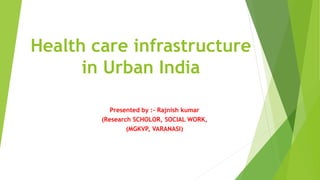 Health care infrastructure
in Urban India
Presented by :- Rajnish kumar
(Research SCHOLOR, SOCIAL WORK,
(MGKVP, VARANASI)
 