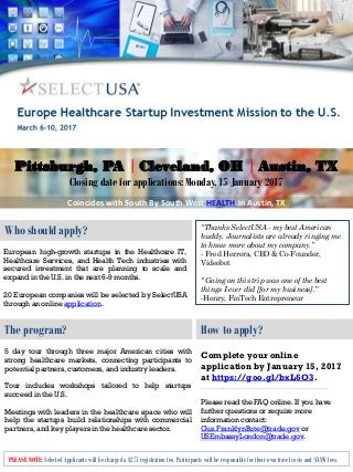 Who should apply?
The program? How to apply?
European high-growth startups in the Healthcare IT,
Healthcare Services, and Health Tech industries with
secured investment that are planning to scale and
expand in the U.S. in the next 6-9 months.
20 European companies will be selected by SelectUSA
through an online application.
5 day tour through three major American cities with
strong healthcare markets, connecting participants to
potential partners, customers, and industry leaders.
Tour includes workshops tailored to help startups
succeed in the U.S.
Meetings with leaders in the healthcare space who will
help the startups build relationships with commercial
partners, and key players in the healthcare sector.
Complete your online
application by January 15, 2017
at https://goo.gl/bxL6O3.
_______________________________________
Please read the FAQ online. If you have
further questions or require more
information contact:
Gus.FranklynBute@trade.gov or
USEmbassyLondon@trade.gov.
“Thanks SelectUSA - my best American
buddy. Journalists are already ringing me
to know more about my company.”
- Fred Herrera, CEO & Co-Founder,
Videobot
“ Going on this trip was one of the best
things I ever did [for my business].”
-Henry, FinTech Entrepreneur
PLEASE NOTE: Selected Applicants will be charged a $275 registration fee. Participants will be responsible for their own travel costs and SXSW fees.
Pittsburgh, PA | Cleveland, OH | Austin, TX
Closing date for applications: Monday, 15 January 2017
Coincides with South By South West HEALTH in Austin, TX
 