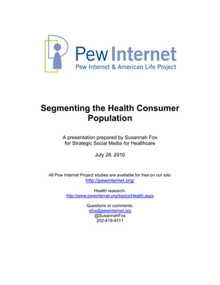 Segmenting the Health Consumer
          Population

        A presentation prepared by Susannah Fox
         for Strategic Social Media for Healthcare

                          July 28, 2010


 All Pew Internet Project studies are available for free on our site:
                     http://pewinternet.org/
                        Health research:
          http://www.pewinternet.org/topics/Health.aspx

                      Questions or comments:
                       sfox@pewinternet.org
                          @SusannahFox
                           202-419-4511
 