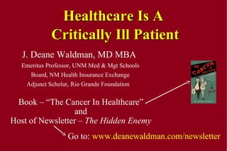 Healthcare Is A
Critically Ill Patient
J. Deane Waldman, MD MBA
Emeritus Professor, UNM Med & Mgt Schools
Board, NM Health Insurance Exchange
Adjunct Scholar, Rio Grande Foundation

Book – “The Cancer In Healthcare”
and
Host of Newsletter – The Hidden Enemy
Go to: www.deanewaldman.com/newsletter

 