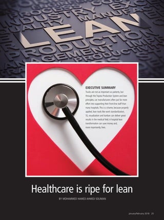 january/february 2018 25
Healthcare is ripe for lean
BY MOHAMMED HAMED AHMED SOLIMAN
EXECUTIVE SUMMARY
Trucks are not as important as patients, but
through the Toyota Production System and lean
principles, car manufacturers often put far more
effort into supporting their front-line staff than
many hospitals.This is a shame, because properly
applied, lean tools like work standardization,
5S, visualization and kanban can deliver great
results in the medical field.A hospital lean
transformation can save money and,
more importantly, lives.
 