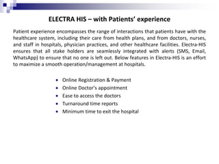 ELECTRA HIS – with Patients’ experience
Patient experience encompasses the range of interactions that patients have with the
healthcare system, including their care from health plans, and from doctors, nurses,
and staff in hospitals, physician practices, and other healthcare facilities. Electra-HIS
ensures that all stake holders are seamlessly integrated with alerts (SMS, Email,
WhatsApp) to ensure that no one is left out. Below features in Electra-HIS is an effort
to maximize a smooth operation/management at hospitals.
 Online Registration & Payment
 Online Doctor’s appointment
 Ease to access the doctors
 Turnaround time reports
 Minimum time to exit the hospital
 