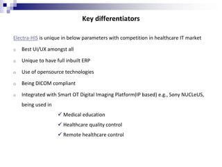 Key differentiators
Electra-HIS is unique in below parameters with competition in healthcare IT market
o Best UI/UX amongst all
o Unique to have full inbuilt ERP
o Use of opensource technologies
o Being DICOM compliant
o Integrated with Smart OT Digital Imaging Platform(IP based) e.g., Sony NUCLeUS,
being used in
 Medical education
 Healthcare quality control
 Remote healthcare control
 