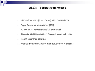 ACGIL – Future explorations
o Electra for Clinics (Free of Cost) with Telemedicine
o Rapid Response laboratories (RRL)
o JCI OR NABH Accreditation & Certification
o Financial Viability solution of acquisition of sick Units
o Health Insurance solution
o Medical Equipments calibration solution on premises
 