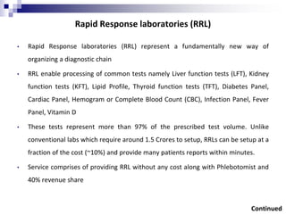 Rapid Response laboratories (RRL)
• Rapid Response laboratories (RRL) represent a fundamentally new way of
organizing a diagnostic chain
• RRL enable processing of common tests namely Liver function tests (LFT), Kidney
function tests (KFT), Lipid Profile, Thyroid function tests (TFT), Diabetes Panel,
Cardiac Panel, Hemogram or Complete Blood Count (CBC), Infection Panel, Fever
Panel, Vitamin D
• These tests represent more than 97% of the prescribed test volume. Unlike
conventional labs which require around 1.5 Crores to setup, RRLs can be setup at a
fraction of the cost (~10%) and provide many patients reports within minutes.
• Service comprises of providing RRL without any cost along with Phlebotomist and
40% revenue share
Continued
 