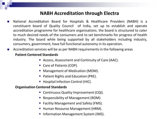 NABH Accreditation through Electra
 National Accreditation Board for Hospitals & Healthcare Providers (NABH) is a
constituent board of Quality Council of India, set up to establish and operate
accreditation programme for healthcare organisations. the board is structured to cater
to much desired needs of the consumers and to set benchmarks for progress of health
industry. The board while being supported by all stakeholders including industry,
consumers, government, have full functional autonomy in its operation.
 Accreditation services will be as per NABH requirements in the following areas
Patient Centered Standards
 Access, Assessment and Continuity of Care (AAC).
 Care of Patients (COP).
 Management of Medication (MOM).
 Patient Rights and Education (PRE).
 Hospital Infection Control (HIC).
Organisation Centered Standards
 Continuous Quality Improvement (CQI).
 Responsibility of Management (ROM)
 Facility Management and Safety (FMS).
 Human Resource Management (HRM).
 Information Management System (IMS).
 