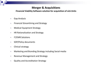 Merger & Acquisitions
• Gap Analysis
• Financial Streamlining and Strategy
• Medical Equipment Strategy
• HR Rationalization and Strategy
• IT/EMR Solutions
• SOP/Policy documents
• Clinical strategy
• Marketing and Branding Strategy including Social media
• Revenue Management and Strategy
• Quality and Accreditation Strategy
Financial Viability Software solution for acquisition of sick Units
 