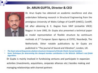 Dr. ARUN GUPTA, Director & CEO
Dr. Arun Gupta has obtained an academic excellence and also
undertaken following research in Structural Engineering from the
prestigious University of Wales College of Cardiff (UWCC), Cardiff,
UK after obtaining B. E. Degree from VNIT (erstwhile VRCE)
Nagpur. In June 1992, Dr. Gupta also presented a technical paper
as modal representation of flexible structure by continuum
methods at 2nd European Space Agency at ESTEC, Noordwijk, The
Netherlands. Other notable publications by Dr Gupta are
published in “The journal of Sound and Vibration”, London, UK.
• The Exact natural frequencies of plane structures Composed of Slender Elastic Curved members
• Some Techniques for determining the clamped member contribution in the Wittrick- William’s root finder
algorithms
Dr Gupta is mainly involved in fundraising ventures and participate in expansion
activities (investments, acquisitions, corporate alliances etc.) besides making and
managing relationships with channel partners
 