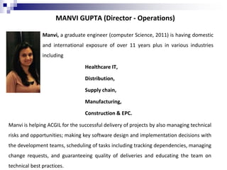 MANVI GUPTA (Director - Operations)
Manvi, a graduate engineer (computer Science, 2011) is having domestic
and international exposure of over 11 years plus in various industries
including
Healthcare IT,
Distribution,
Supply chain,
Manufacturing,
Construction & EPC.
Manvi is helping ACGIL for the successful delivery of projects by also managing technical
risks and opportunities; making key software design and implementation decisions with
the development teams, scheduling of tasks including tracking dependencies, managing
change requests, and guaranteeing quality of deliveries and educating the team on
technical best practices.
 