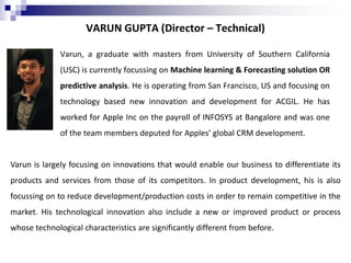 VARUN GUPTA (Director – Technical)
Varun, a graduate with masters from University of Southern California
(USC) is currently focussing on Machine learning & Forecasting solution OR
predictive analysis. He is operating from San Francisco, US and focusing on
technology based new innovation and development for ACGIL. He has
worked for Apple Inc on the payroll of INFOSYS at Bangalore and was one
of the team members deputed for Apples’ global CRM development.
Varun is largely focusing on innovations that would enable our business to differentiate its
products and services from those of its competitors. In product development, his is also
focussing on to reduce development/production costs in order to remain competitive in the
market. His technological innovation also include a new or improved product or process
whose technological characteristics are significantly different from before.
 