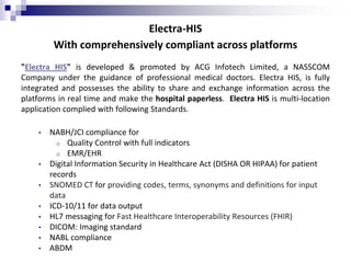 Electra-HIS
With comprehensively compliant across platforms
"Electra HIS" is developed & promoted by ACG Infotech Limited, a NASSCOM
Company under the guidance of professional medical doctors. Electra HIS, is fully
integrated and possesses the ability to share and exchange information across the
platforms in real time and make the hospital paperless. Electra HIS is multi-location
application complied with following Standards.
• NABH/JCI compliance for
o Quality Control with full indicators
o EMR/EHR
• Digital Information Security in Healthcare Act (DISHA OR HIPAA) for patient
records
• SNOMED CT for providing codes, terms, synonyms and definitions for input
data
• ICD-10/11 for data output
• HL7 messaging for Fast Healthcare Interoperability Resources (FHIR)
• DICOM: Imaging standard
• NABL compliance
• ABDM
 