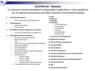 ELECTRA HIS – Modules
is a browser-based and platform independent application is also capable to
run in hybrid environment and offers functions not limited to below
1. Front Desk Management
o Patient registration & OP Appointment
2. OP Management
o Billing & Consultation
o Service Orders
3. Tele Medicine (Online registration, Consultation,
o Prescription, Billing, Roster management)
4. IP Management (Doctors & Nurses)
o Admission, Discharge & Transfer
o Medico Legal Cases
o EMR
o Patient Examination Module (Physician Module)
o Referral Management
o Ward Management
o ICU management
o Casualty & Emergency Patient Management
o Discharge Summary
o IP Billing System
• Patients’ Billing
• Doctors’ billing
• Partners’ billing
• Integrated with Payment Gateways
o OT Management & Resource Scheduling
5. CSSD
6. Pharmacy
7. Radiology
8. Laboratory
o clinical pathology,
o microbiology,
o haematology,
o cytology,
o histopathology,
o biochemistry)
9. Insurance & TPA Management
10. Medical Record Room
11. Kitchen & Dietary Management
12. Laundry Module
13. House Keeping
14. Purchase Management
15. Inventory Management & Control System (FIFO)
16. HR Module & Payroll
16. Equipment Maintenance & Asset Management
17. Finance & Accounts
18. MIS
19. System Security & Admin
 