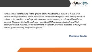 “Major factor contributing to the growth of the healthcare IT market is increase in
healthcare organizations, which have posed several challenges such as management of
patient data, need to curtail operational costs, and demand for enhanced healthcare
services. However, limited knowledge regarding HCIT among individuals and high
deployment cost incurred for establishment of infrastructure are expected to hamper the
market growth during the forecast period.”
Shubhangi Bawkar
 