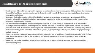 Healthcare IT Market Segments
• Healthcare provider solutions segment is expected to continue its dominance throughout 2022, owing to the increasing
demand for healthcare provider solutions and electronic health records (EHRs) to manage hospitals, nursing homes,
pharmacies, and others.
• Moreover, the implementation of the Affordability Care Act has contributed towards the market growth. EHRs,
mHealth, telehealth, and digital pathology segments are expected to be the key contributors to the global market
revenue during the analysis period.
• The clinical solutions segment is expected to grow at a CAGR of 19.3%, owing to implementation of various HCIT-
related government initiatives and rising demand for HCIT solutions in healthcare organizations for cost reduction in
clinical aspects such as radiation dose management, electronic medical records, vendor neutral archive (VNA), clinical
decision support systems, laboratory information systems, digital pathology solution, and medical image processing &
analysis systems.
• Claims management solutions segment controlled the largest share of healthcare Payer Solutions market in 2015. This
huge demand was mainly due to the complexity in the data management from large number of insured patient
population.
• Moreover, increasing fraudulent activities has made the use of advance healthcare payer methods essential for
insurance companies.
 