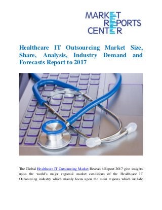 Healthcare IT Outsourcing Market Size,
Share, Analysis, Industry Demand and
Forecasts Report to 2017
The Global Healthcare IT Outsourcing Market Research Report 2017 give insights
upon the world's major regional market conditions of the Healthcare IT
Outsourcing industry which mainly focus upon the main regions which include
 