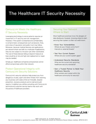 The Healthcare IT Security Necessity


CenturyLink Meets the Healthcare                                               Securing Your Network
IT Security Necessity                                                          Where to Start
Leveraging technology to serve patients requires an                            Most healthcare practices know the dangers of
investment in IT security and risk management.                                 data disclosure; however, knowing where to start
However, if the system is breached and confidentiality                         securing their system is often not well known.
is compromised, consequences such as lawsuits, fines,
and a loss of reputation and public trust may follow.                          • Know Your Vulnerabilities
Moreover, because medical devices and applications                               Where do your threats come from?
are network driven and talk to a multitude of applications,                      Internal vs. external threats?
they too are subject to intrusion–yet often overlooked.
The cost of these devices failing is beyond measure as                         • Test Your Current System
lives would be at risk and high-cost replacement or repair                       Where are your current system gaps?
may be needed.
                                                                               • Understand Security Standards
Simply put, healthcare companies and practices cannot                            What are the current and upcoming
afford compromises within their network.                                         healthcare security standards?

Protect Operational Integrity with                                             • Gain a Trusted Partner to Build Your
                                                                                 Healthcare Security
CenturyLink Security Solutions
                                                                                 What vendors are trusted within the
CenturyLink’s security solutions help protect you from                           healthcare community for security?
dangerous viruses, spam and other threats from reaching
your business with state-of-the-art firewalls, disaster
prevention, recovery products and on-demand audit
reports. In addition you will be consulting with CenturyLink
technical and customer service teams that work with
thousands of healthcare providers.




                                                  ©2011 CenturyLink, Inc. All Rights Reserved.
    Not to be distributed or reproduced by anyone other than CenturyLink entities and CenturyLink Channel Alliance members. WP101118 07/11
 