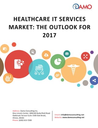 HEALTHCARE IT SERVICES
MARKET: THE OUTLOOK FOR
2017
Email: info@damoconsulting.net
Website: www.damoconsulting.net
Address: Damo Consulting Inc,
One Lincoln Center, 18W140 Butterﬁeld Road
Oakbrook Terrace Suite 1500 Oak Brook,
Illinois, 60181
Phone: (630) 613-7200
 