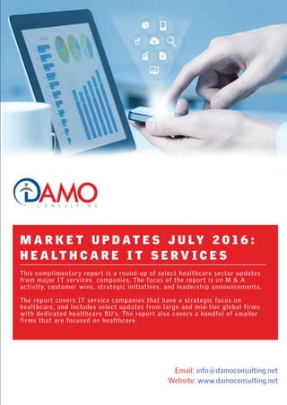 Email: info@damoconsulting.net
Website: www.damoconsulting.net
M A R K E T U P D A T E S J U LY 2 0 1 6 :
H E A LT H C A R E I T S E R V I C E S
This complimentary report is a round-up of select healthcare sector updates
from major IT services companies. The focus of the report is on M & A
activity, customer wins, strategic initiatives, and leadership announcements.
The report covers IT service companies that have a strategic focus on
healthcare, and includes select updates from large and mid-tier global firms
with dedicated healthcare BU’s. The report also covers a handful of smaller
firms that are focused on healthcare.
 