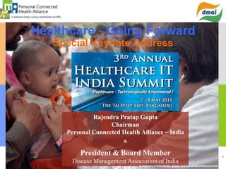 1
Healthcare - Going Forward
Special Keynote Address
Rajendra Pratap Gupta
Chairman
Personal Connected Health Alliance – India
&
President & Board Member
Disease Management Association of India
© Rajendra Pratap Gupta . Email: ea2rajendragupta@gmail.com
 