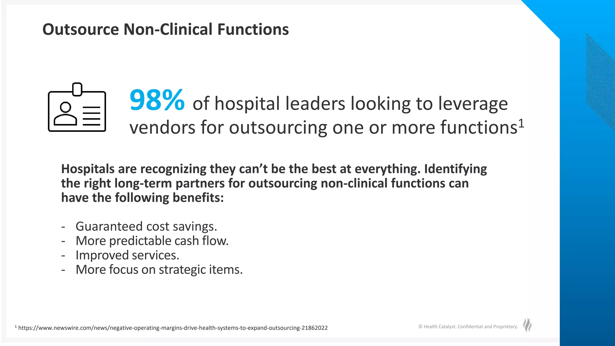 © Health Catalyst. Confidential and Proprietary.
Outsource Non-Clinical Functions
98% of hospital leaders looking to leverage
vendors for outsourcing one or more functions1
Hospitals are recognizing they can’t be the best at everything. Identifying
the right long-term partners for outsourcing non-clinical functions can
have the following benefits:
- Guaranteed cost savings.
- More predictable cash flow.
- Improved services.
- More focus on strategic items.
1 https://www.newswire.com/news/negative-operating-margins-drive-health-systems-to-expand-outsourcing-21862022
 