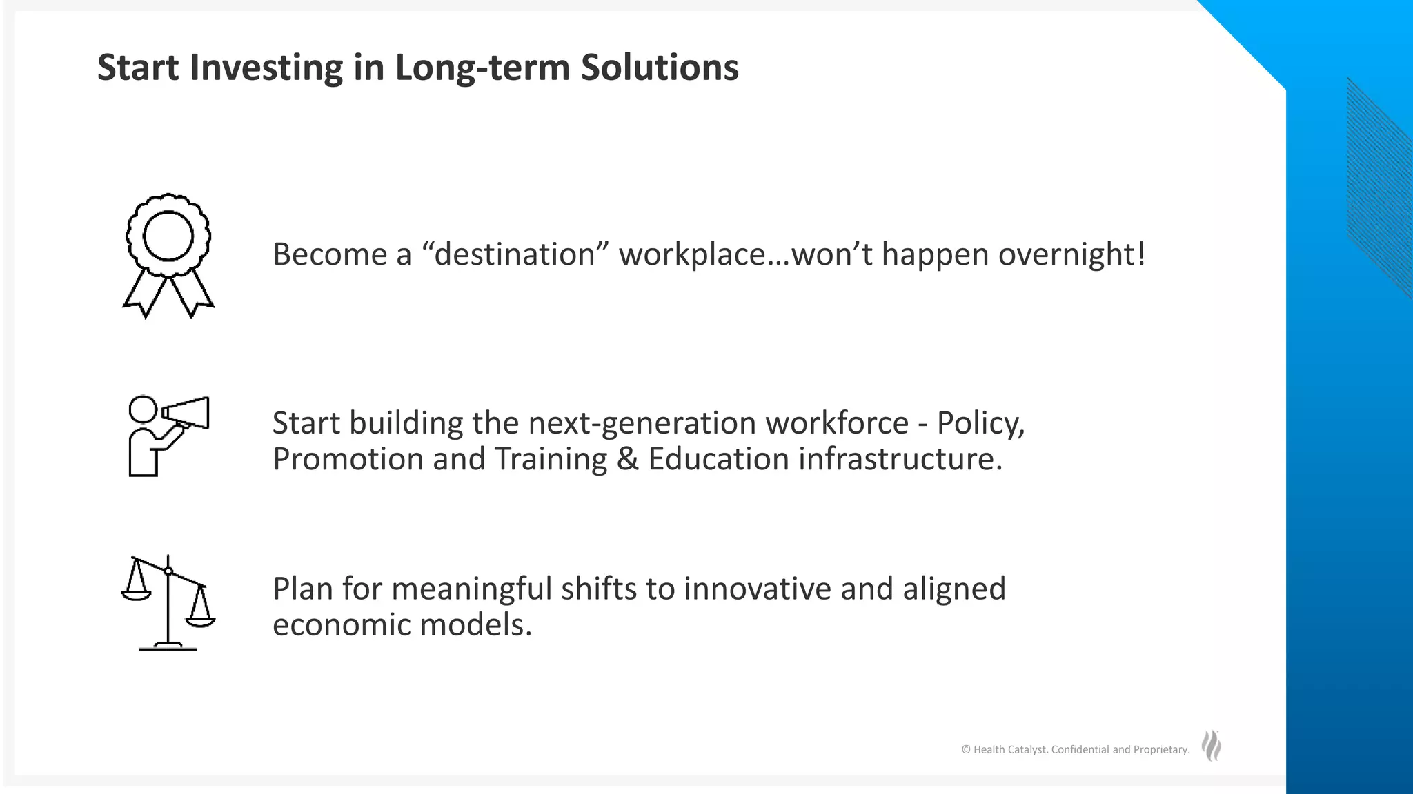 © Health Catalyst. Confidential and Proprietary.
Start Investing in Long-term Solutions
Start building the next-generation workforce - Policy,
Promotion and Training & Education infrastructure.
Become a “destination” workplace…won’t happen overnight!
Plan for meaningful shifts to innovative and aligned
economic models.
 