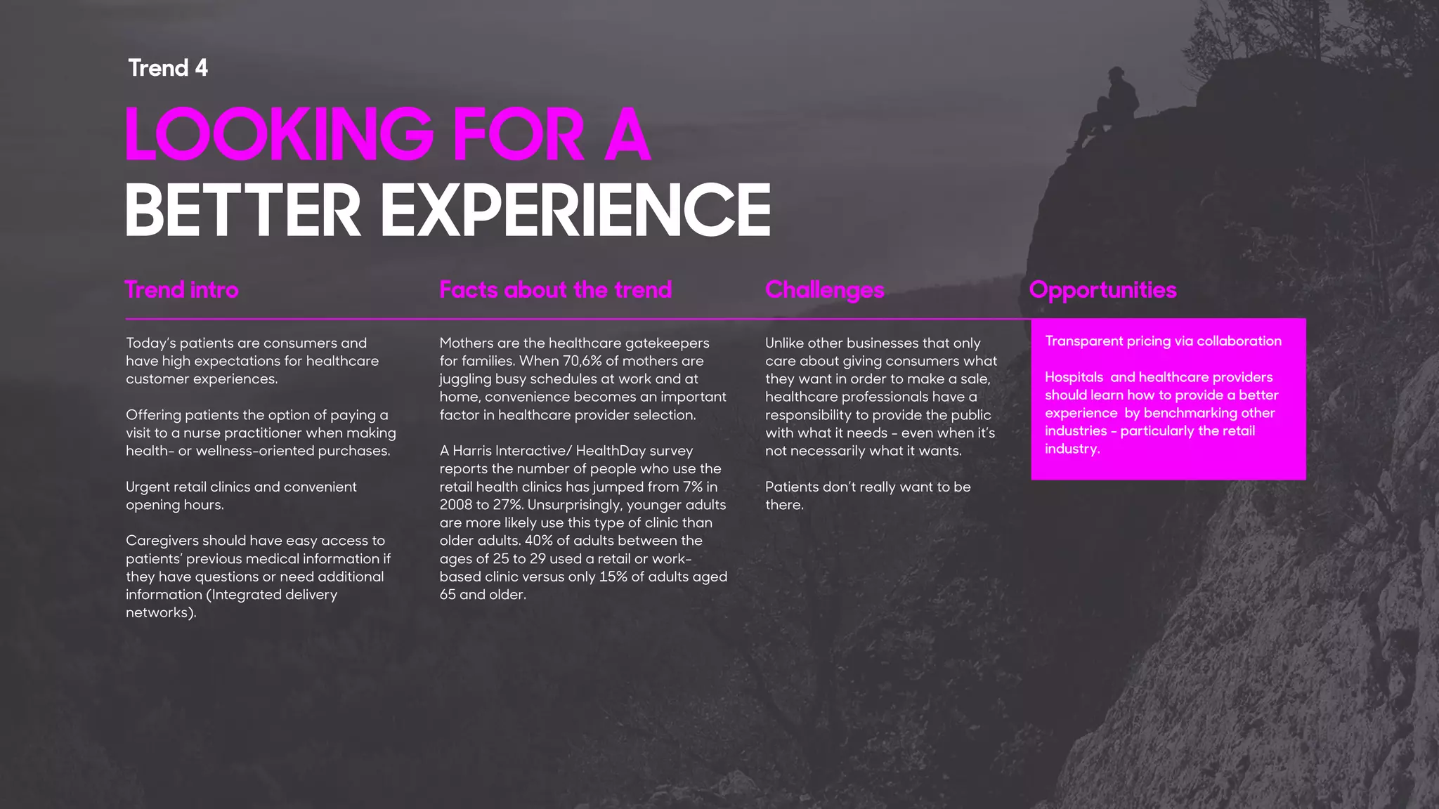 Trend intro Facts about the trend Challenges Opportunities
Today’s patients are consumers and
have high expectations for healthcare
customer experiences.
Offering patients the option of paying a
visit to a nurse practitioner when making
health- or wellness-oriented purchases.
Urgent retail clinics and convenient
opening hours.
Caregivers should have easy access to
patients’ previous medical information if
they have questions or need additional
information (Integrated delivery
networks).
Mothers are the healthcare gatekeepers
for families. When 70,6% of mothers are
juggling busy schedules at work and at
home, convenience becomes an important
factor in healthcare provider selection.
A Harris Interactive/ HealthDay survey
reports the number of people who use the
retail health clinics has jumped from 7% in
2008 to 27%. Unsurprisingly, younger adults
are more likely use this type of clinic than
older adults. 40% of adults between the
ages of 25 to 29 used a retail or work-
based clinic versus only 15% of adults aged
65 and older.
Unlike other businesses that only
care about giving consumers what
they want in order to make a sale,
healthcare professionals have a
responsibility to provide the public
with what it needs - even when it’s
not necessarily what it wants.
Patients don’t really want to be
there.
Transparent pricing via collaboration
Hospitals and healthcare providers
should learn how to provide a better
experience by benchmarking other
industries - particularly the retail
industry.
LOOKING FOR A 
BETTER EXPERIENCE
Trend 4
 