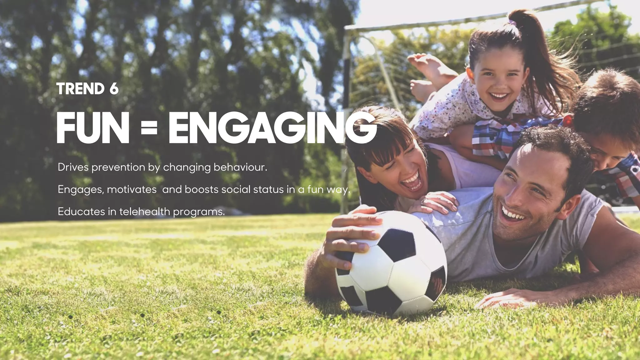 Drives prevention by changing behaviour.
Engages, motivates and boosts social status in a fun way.
Educates in telehealth programs.
FUN = ENGAGING
TREND 6
 