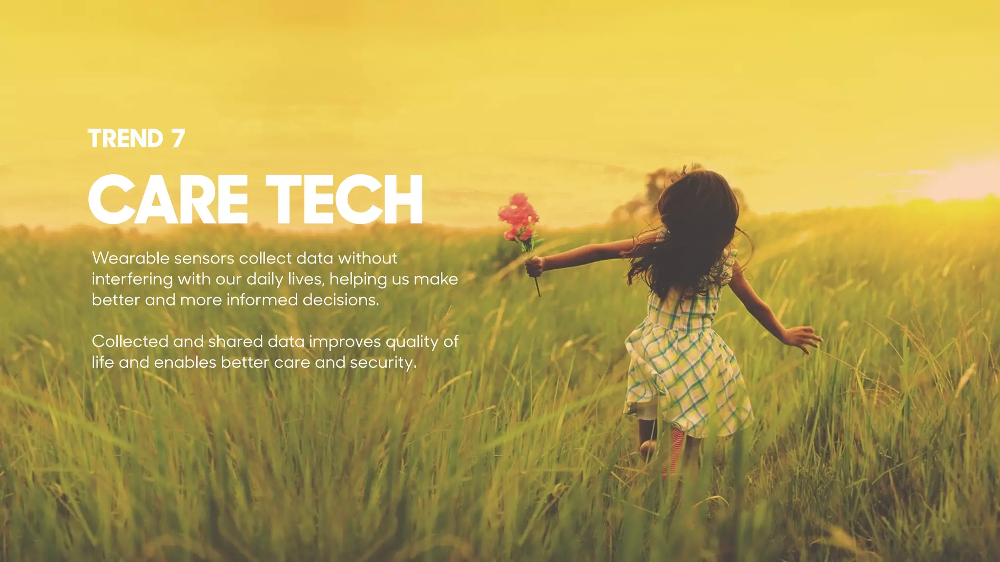 Wearable sensors collect data without
interfering with our daily lives, helping us make
better and more informed decisions.
Collected and shared data improves quality of
life and enables better care and security.
CARE TECH
TREND 7
 