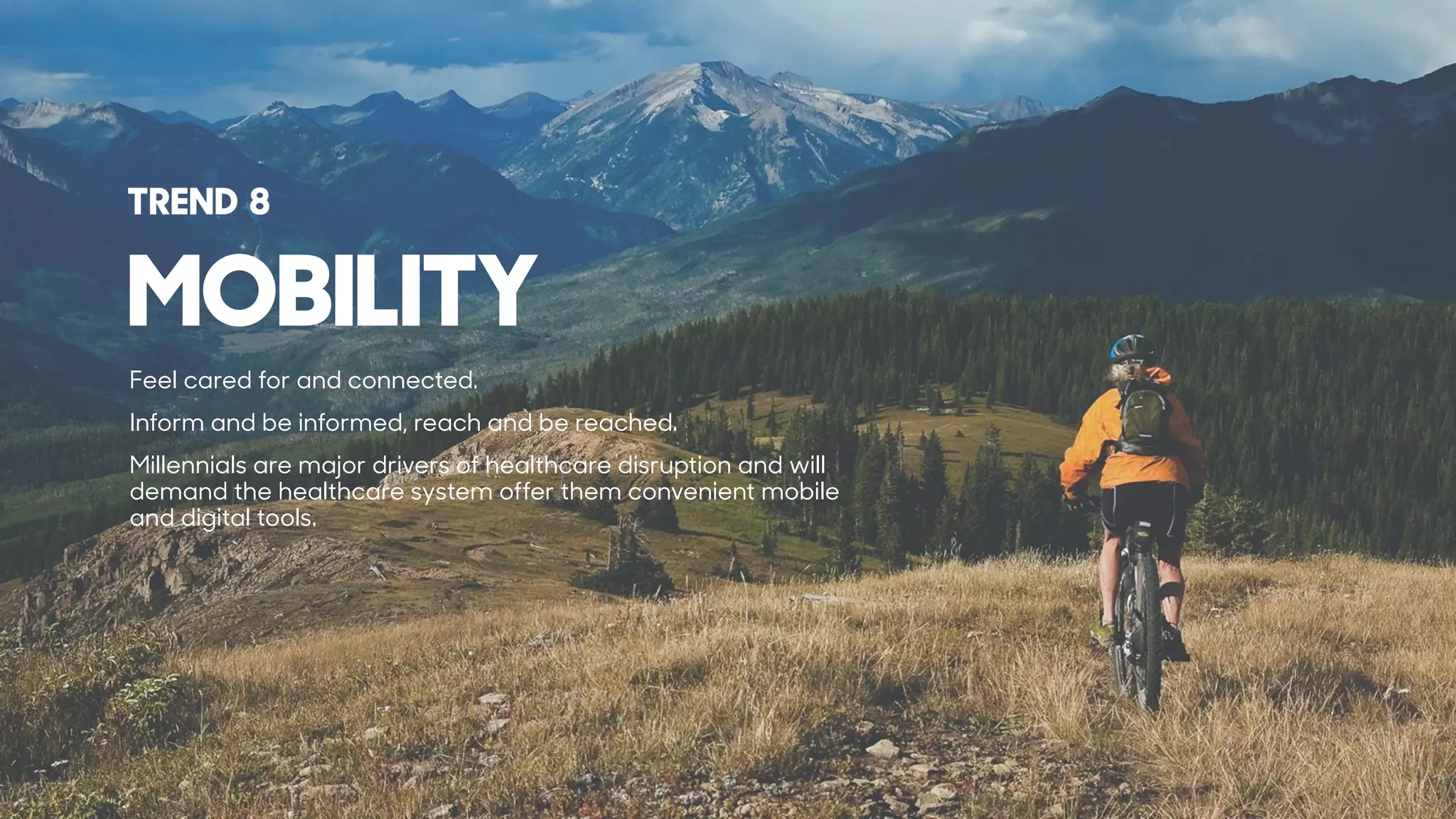 MOBILITY
TREND 8
Feel cared for and connected.
Inform and be informed, reach and be reached.
Millennials are major drivers of healthcare disruption and will
demand the healthcare system offer them convenient mobile
and digital tools.
 