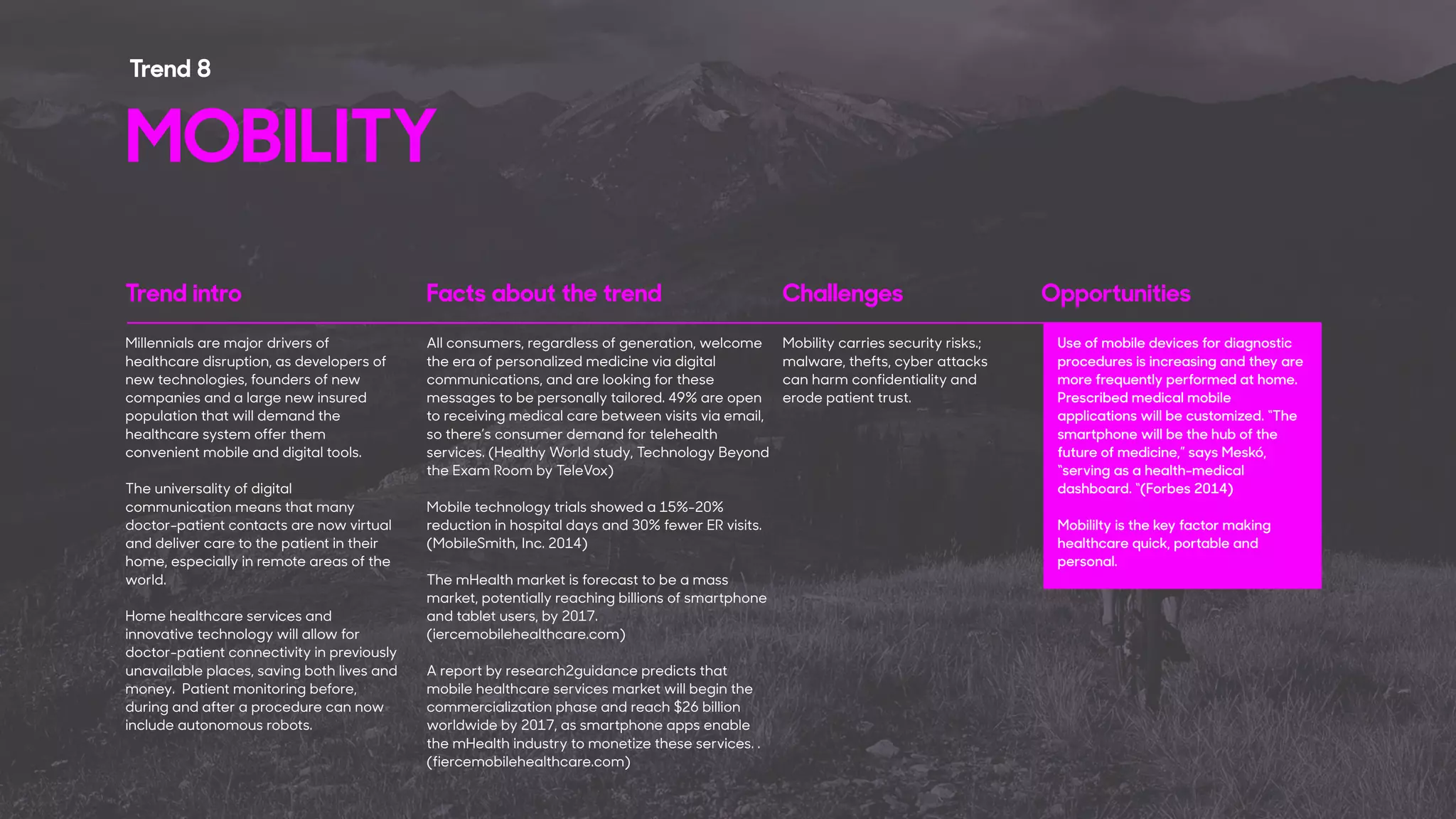 Trend intro Facts about the trend Challenges Opportunities
Millennials are major drivers of
healthcare disruption, as developers of
new technologies, founders of new
companies and a large new insured
population that will demand the
healthcare system offer them
convenient mobile and digital tools.
The universality of digital
communication means that many
doctor-patient contacts are now virtual
and deliver care to the patient in their
home, especially in remote areas of the
world.
Home healthcare services and
innovative technology will allow for
doctor-patient connectivity in previously
unavailable places, saving both lives and
money. Patient monitoring before,
during and after a procedure can now
include autonomous robots.
All consumers, regardless of generation, welcome
the era of personalized medicine via digital
communications, and are looking for these
messages to be personally tailored. 49% are open
to receiving medical care between visits via email,
so there’s consumer demand for telehealth
services. (Healthy World study, Technology Beyond
the Exam Room by TeleVox)
Mobile technology trials showed a 15%-20%
reduction in hospital days and 30% fewer ER visits.
(MobileSmith, Inc. 2014)
The mHealth market is forecast to be a mass
market, potentially reaching billions of smartphone
and tablet users, by 2017.
(iercemobilehealthcare.com)
A report by research2guidance predicts that
mobile healthcare services market will begin the
commercialization phase and reach $26 billion
worldwide by 2017, as smartphone apps enable
the mHealth industry to monetize these services. .
(fiercemobilehealthcare.com)
Use of mobile devices for diagnostic
procedures is increasing and they are
more frequently performed at home.
Prescribed medical mobile
applications will be customized. “The
smartphone will be the hub of the
future of medicine,” says Meskó,
“serving as a health-medical
dashboard. “(Forbes 2014)
Mobililty is the key factor making
healthcare quick, portable and
personal.
Mobility carries security risks.;
malware, thefts, cyber attacks
can harm confidentiality and
erode patient trust.
MOBILITY
Trend 8
 