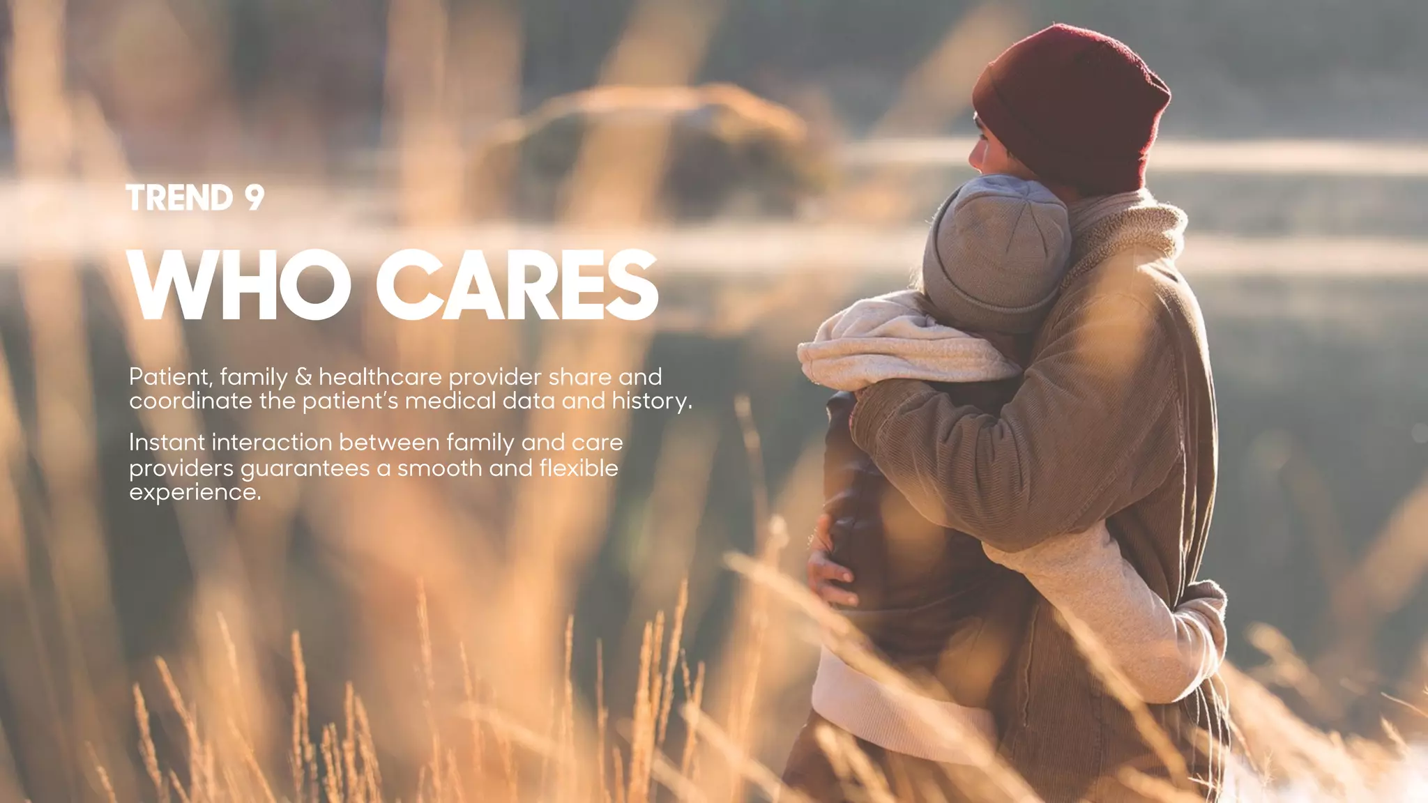 WHO CARES
TREND 9
Patient, family & healthcare provider share and
coordinate the patient’s medical data and history.
Instant interaction between family and care
providers guarantees a smooth and flexible
experience.
 