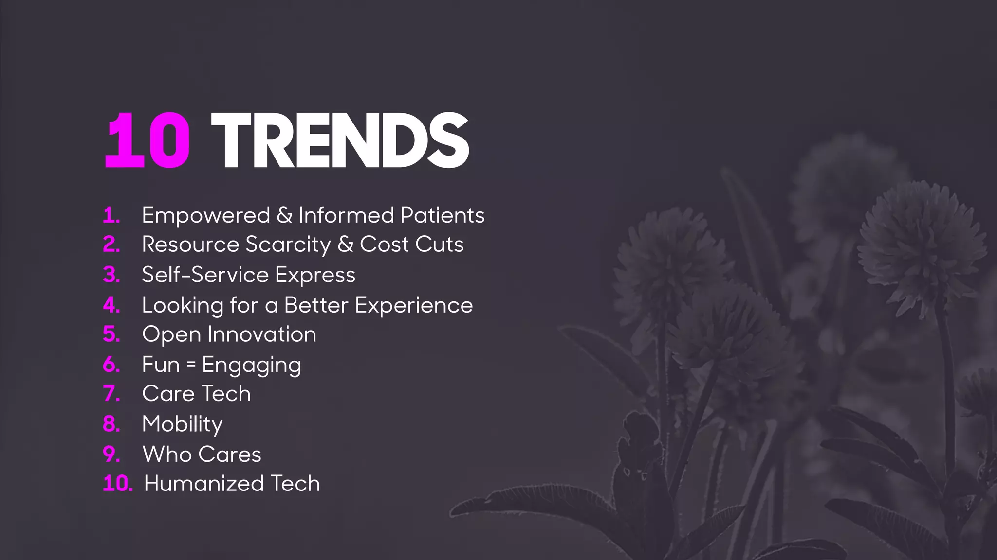1. Empowered & Informed Patients
2. Resource Scarcity & Cost Cuts
3. Self-Service Express
4. Looking for a Better Experience
5. Open Innovation
6. Fun = Engaging
7. Care Tech
8. Mobility
9. Who Cares
10. Humanized Tech
10 TRENDS
 