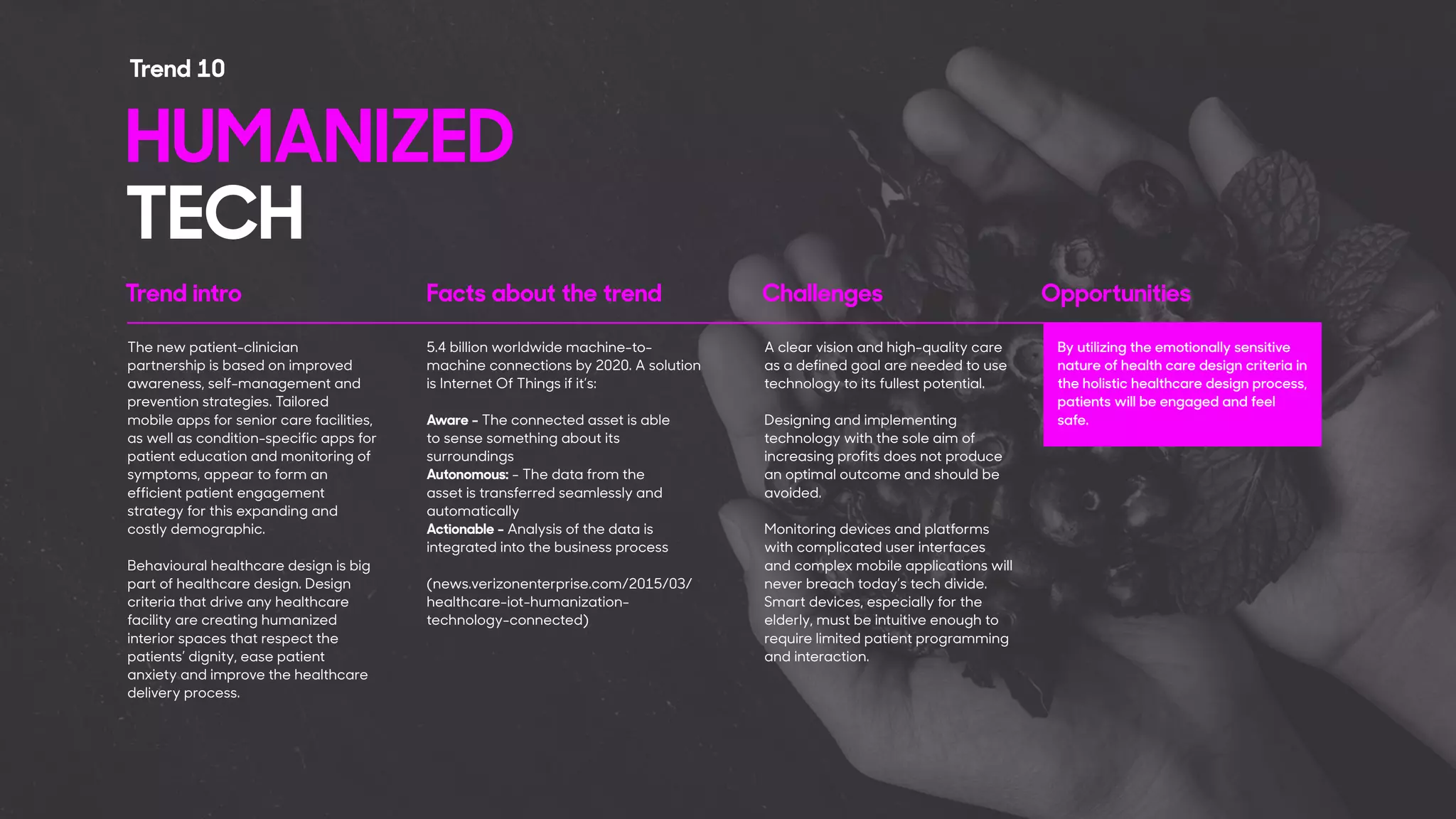 Trend intro Facts about the trend Challenges Opportunities
The new patient-clinician
partnership is based on improved
awareness, self-management and
prevention strategies. Tailored
mobile apps for senior care facilities,
as well as condition-specific apps for
patient education and monitoring of
symptoms, appear to form an
efficient patient engagement
strategy for this expanding and
costly demographic.
Behavioural healthcare design is big
part of healthcare design. Design
criteria that drive any healthcare
facility are creating humanized
interior spaces that respect the
patients’ dignity, ease patient
anxiety and improve the healthcare
delivery process.
A clear vision and high-quality care
as a defined goal are needed to use
technology to its fullest potential.
Designing and implementing
technology with the sole aim of
increasing profits does not produce
an optimal outcome and should be
avoided.
Monitoring devices and platforms
with complicated user interfaces
and complex mobile applications will
never breach today’s tech divide.
Smart devices, especially for the
elderly, must be intuitive enough to
require limited patient programming
and interaction.
HUMANIZED
TECH
Trend 10
5.4 billion worldwide machine-to-
machine connections by 2020. A solution
is Internet Of Things if it’s:
Aware - The connected asset is able
to sense something about its
surroundings
Autonomous: - The data from the
asset is transferred seamlessly and
automatically
Actionable - Analysis of the data is
integrated into the business process
(news.verizonenterprise.com/2015/03/
healthcare-iot-humanization-
technology-connected)
By utilizing the emotionally sensitive
nature of health care design criteria in
the holistic healthcare design process,
patients will be engaged and feel
safe.
 