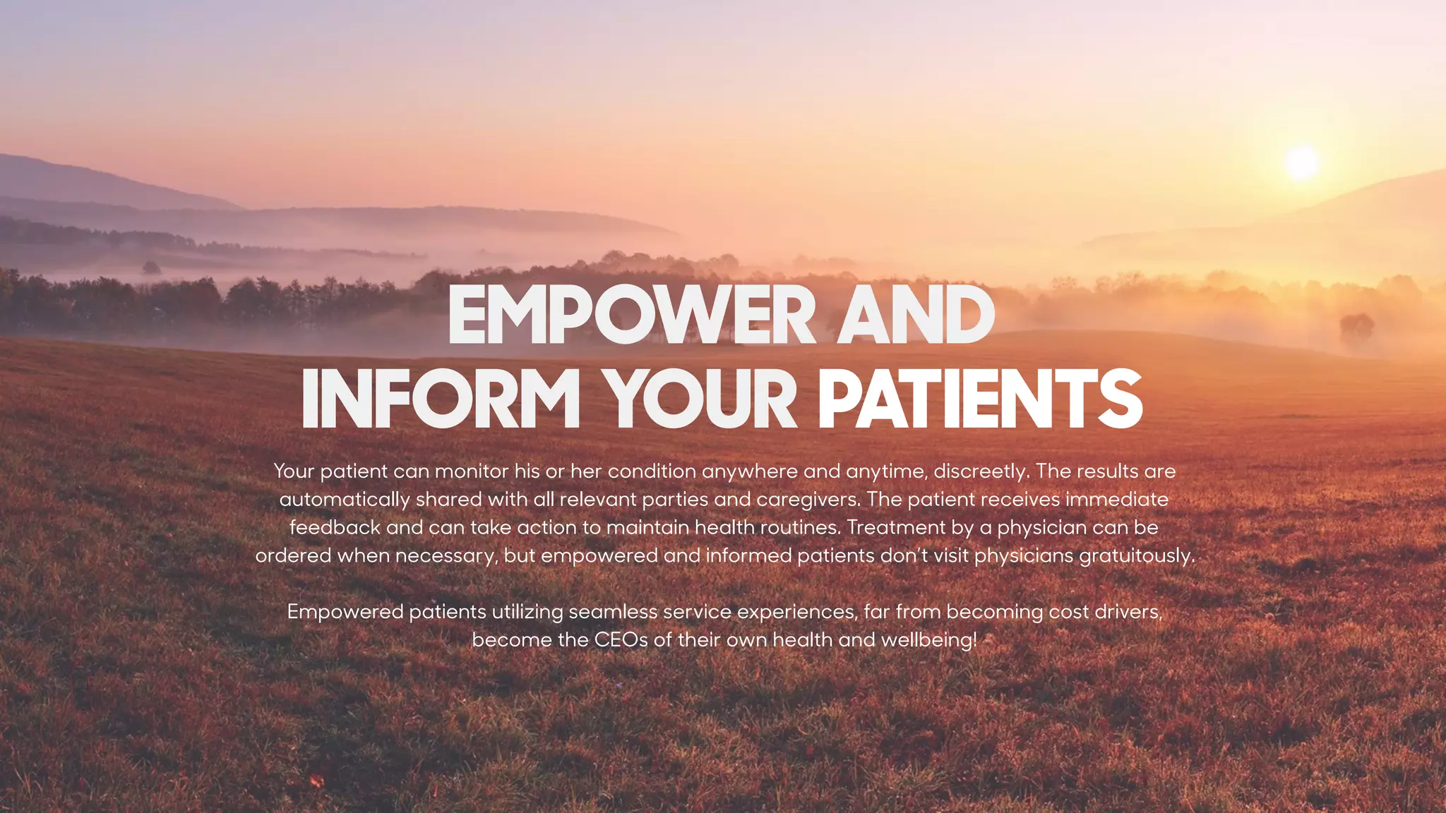 EMPOWER AND  
INFORM YOUR PATIENTS
Your patient can monitor his or her condition anywhere and anytime, discreetly. The results are
automatically shared with all relevant parties and caregivers. The patient receives immediate
feedback and can take action to maintain health routines. Treatment by a physician can be
ordered when necessary, but empowered and informed patients don’t visit physicians gratuitously.
Empowered patients utilizing seamless service experiences, far from becoming cost drivers,
become the CEOs of their own health and wellbeing!
 