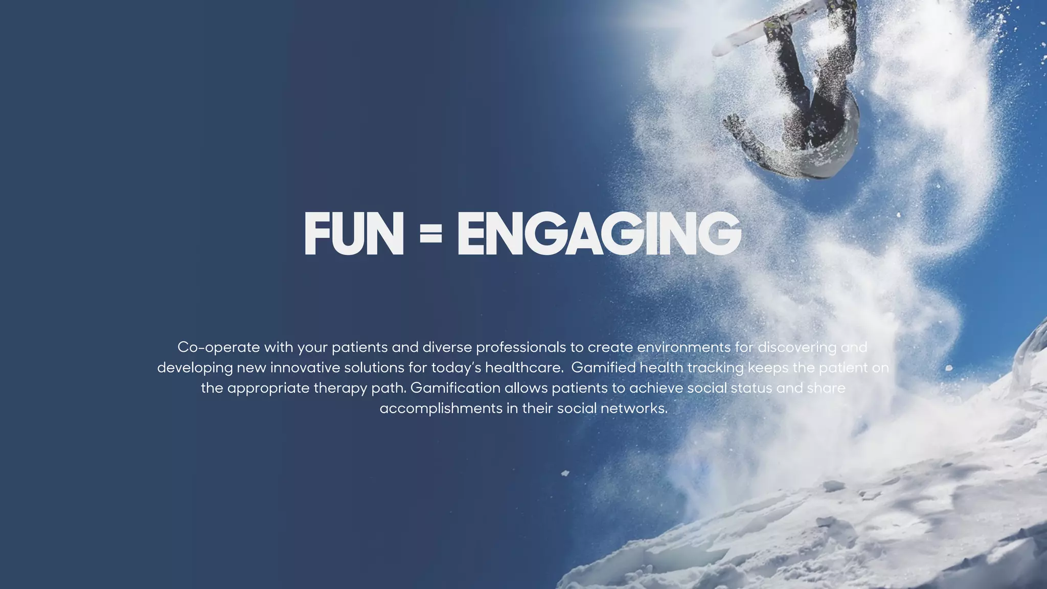 Co-operate with your patients and diverse professionals to create environments for discovering and
developing new innovative solutions for today’s healthcare. Gamified health tracking keeps the patient on
the appropriate therapy path. Gamification allows patients to achieve social status and share
accomplishments in their social networks.
FUN = ENGAGING
 