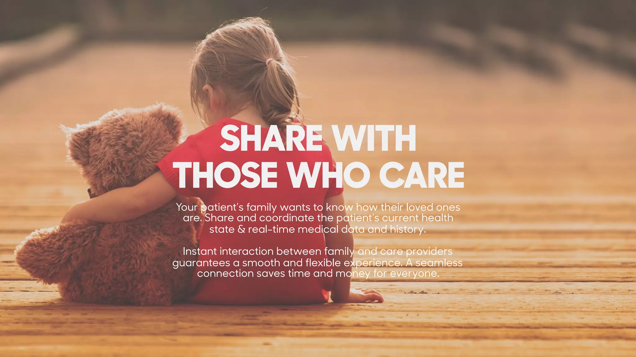 Your patient’s family wants to know how their loved ones
are. Share and coordinate the patient’s current health
state & real-time medical data and history.
Instant interaction between family and care providers
guarantees a smooth and flexible experience. A seamless
connection saves time and money for everyone.
SHARE WITH  
THOSE WHO CARE
 