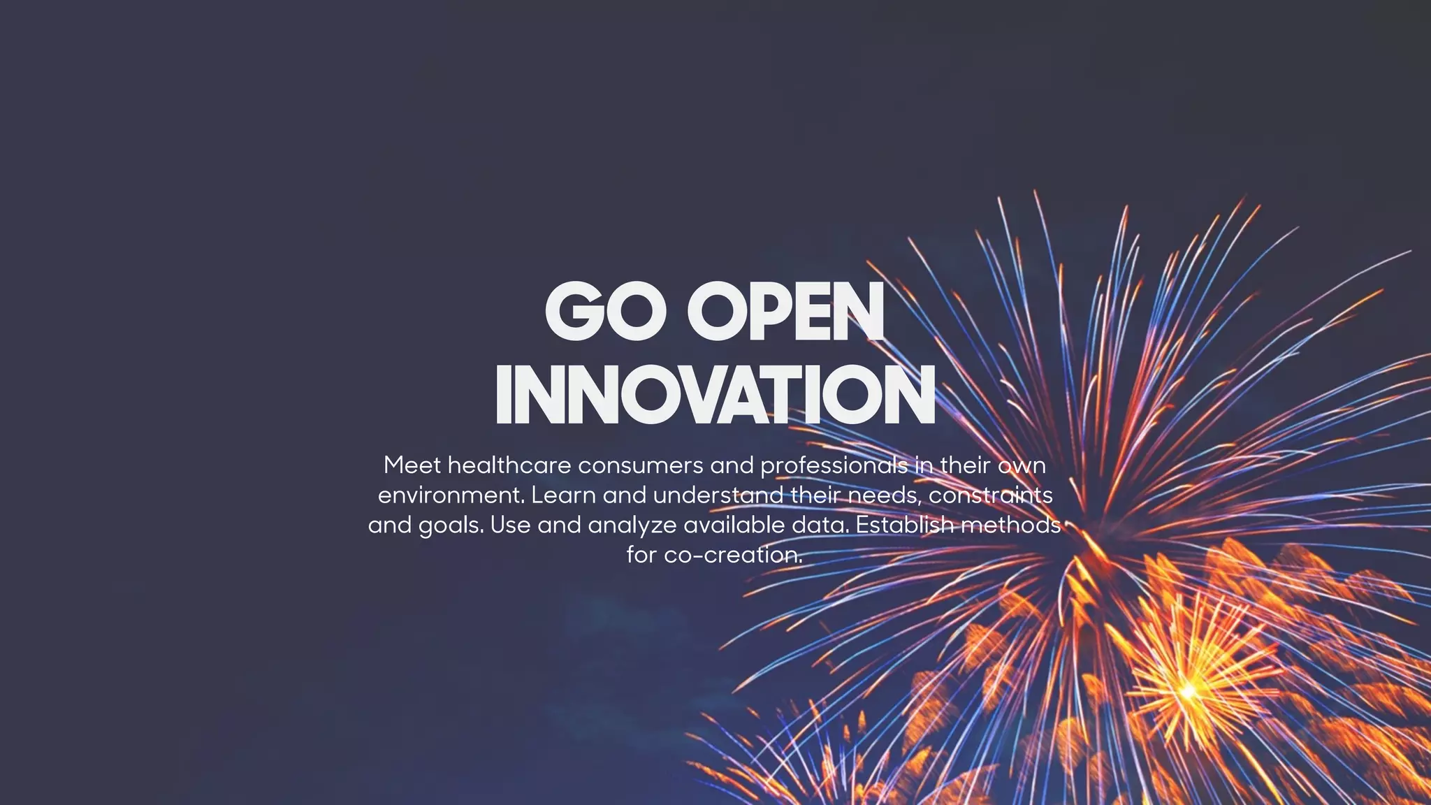 Meet healthcare consumers and professionals in their own
environment. Learn and understand their needs, constraints
and goals. Use and analyze available data. Establish methods
for co-creation.
GO OPEN
INNOVATION
 