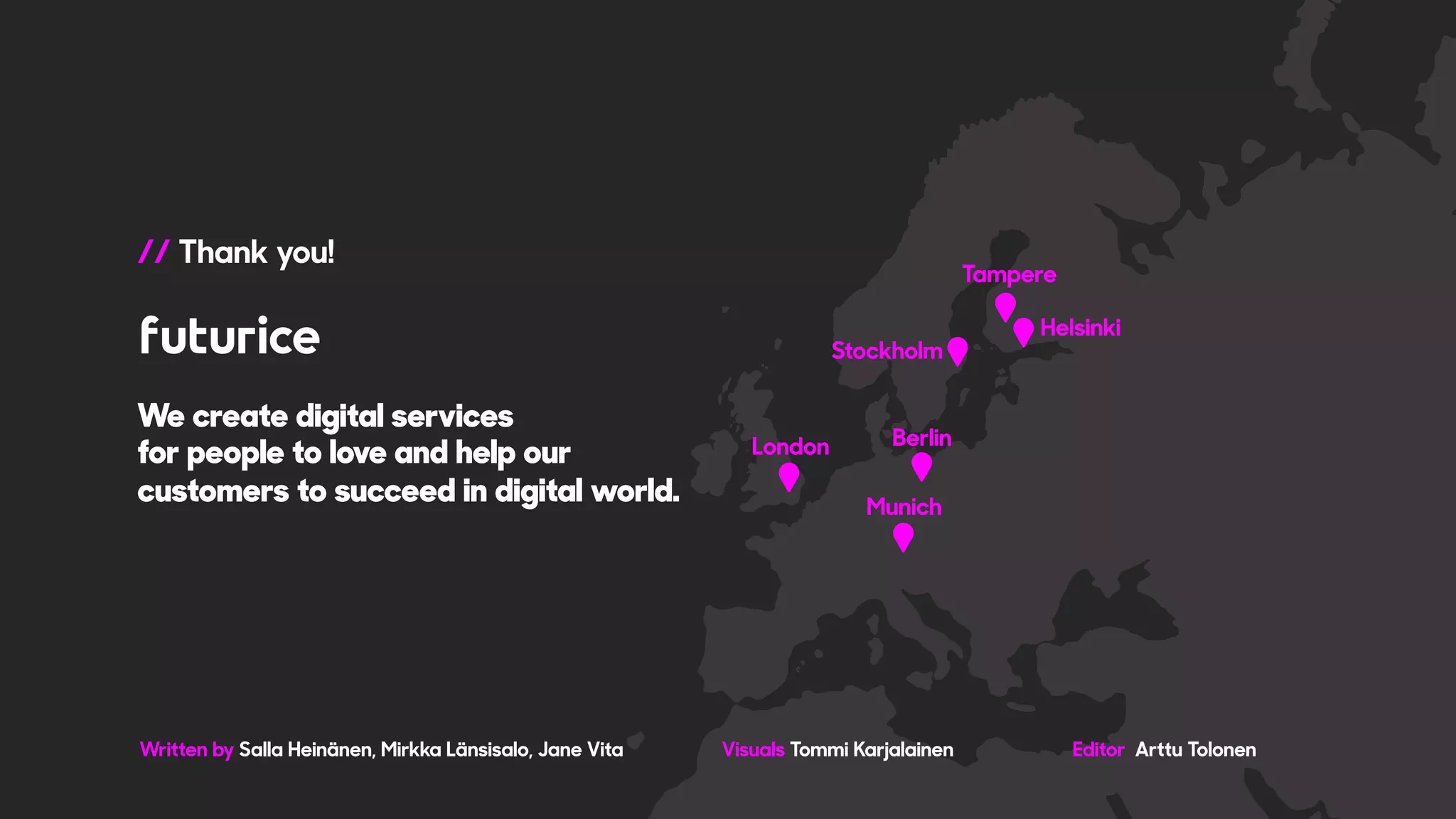 We create digital services
for people to love and help our
customers to succeed in digital world.
Written by Salla Heinänen, Mirkka Länsisalo, Jane Vita Visuals Tommi Karjalainen Editor Arttu Tolonen
// Thank you!
 
