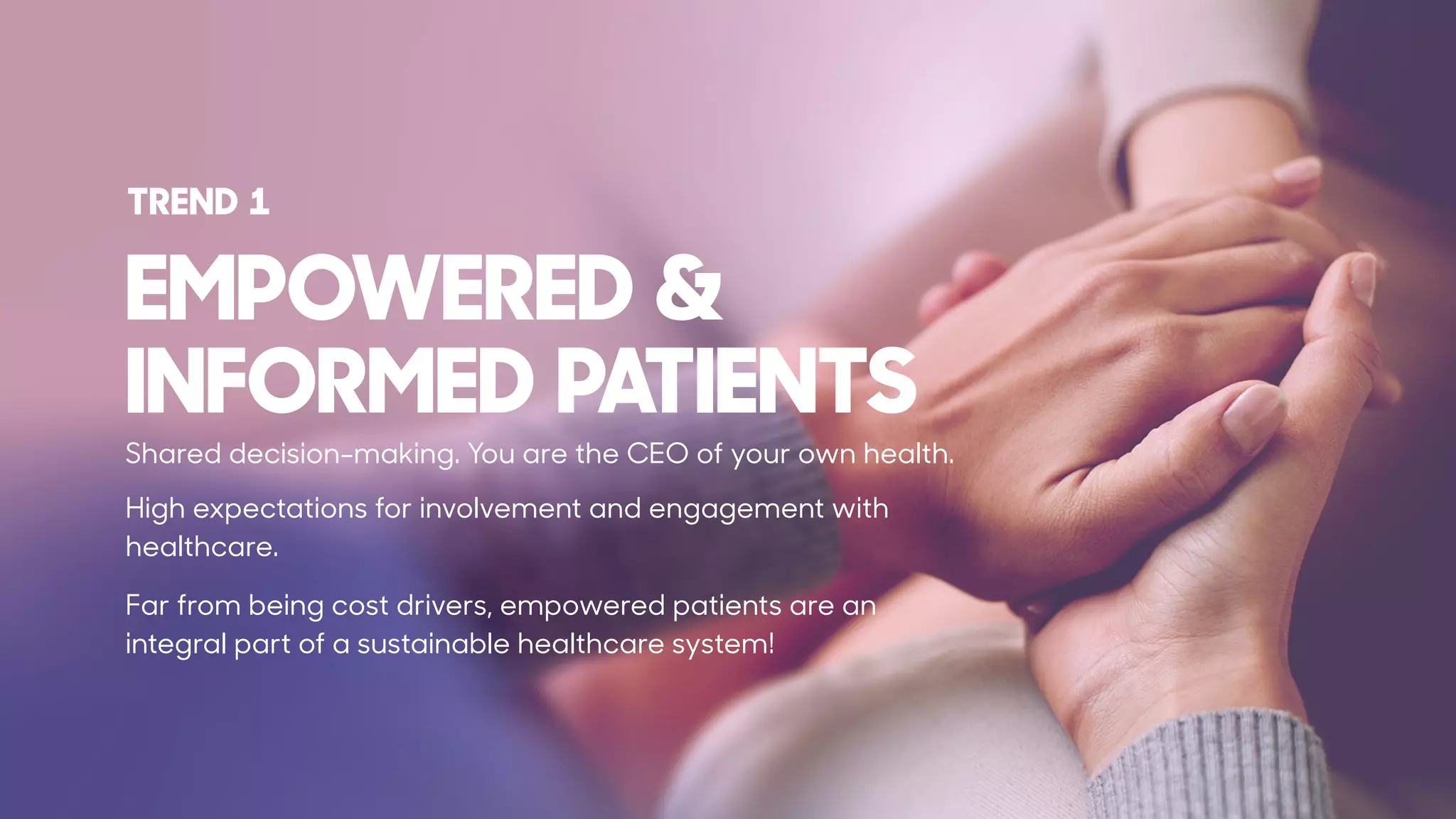EMPOWERED &  
INFORMED PATIENTS
Shared decision-making. You are the CEO of your own health.
High expectations for involvement and engagement with
healthcare.
Far from being cost drivers, empowered patients are an
integral part of a sustainable healthcare system!
TREND 1
 
