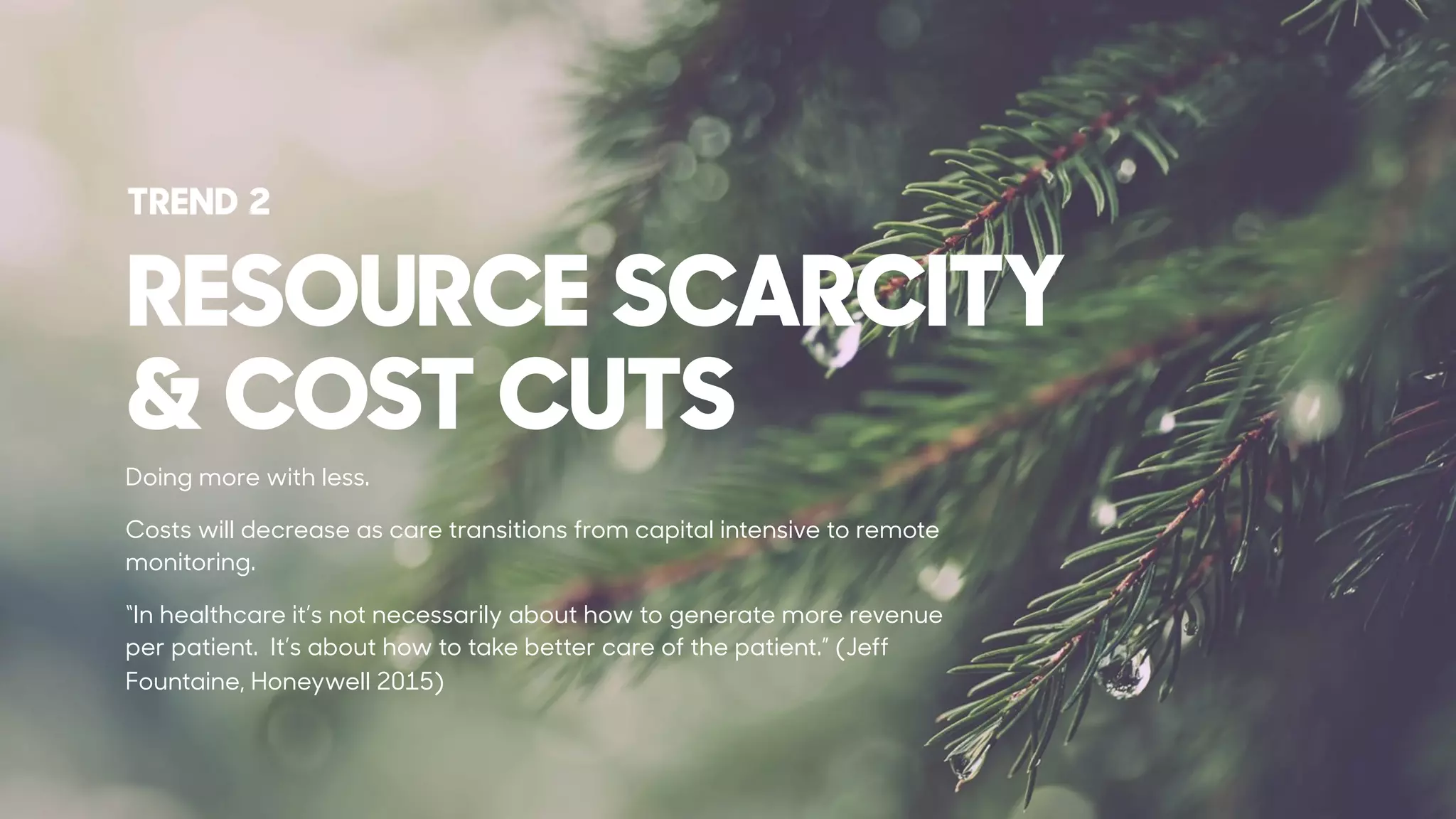 RESOURCE SCARCITY
& COST CUTS
Doing more with less.
Costs will decrease as care transitions from capital intensive to remote
monitoring.
“In healthcare it’s not necessarily about how to generate more revenue
per patient. It’s about how to take better care of the patient.” (Jeff
Fountaine, Honeywell 2015)
TREND 2
 