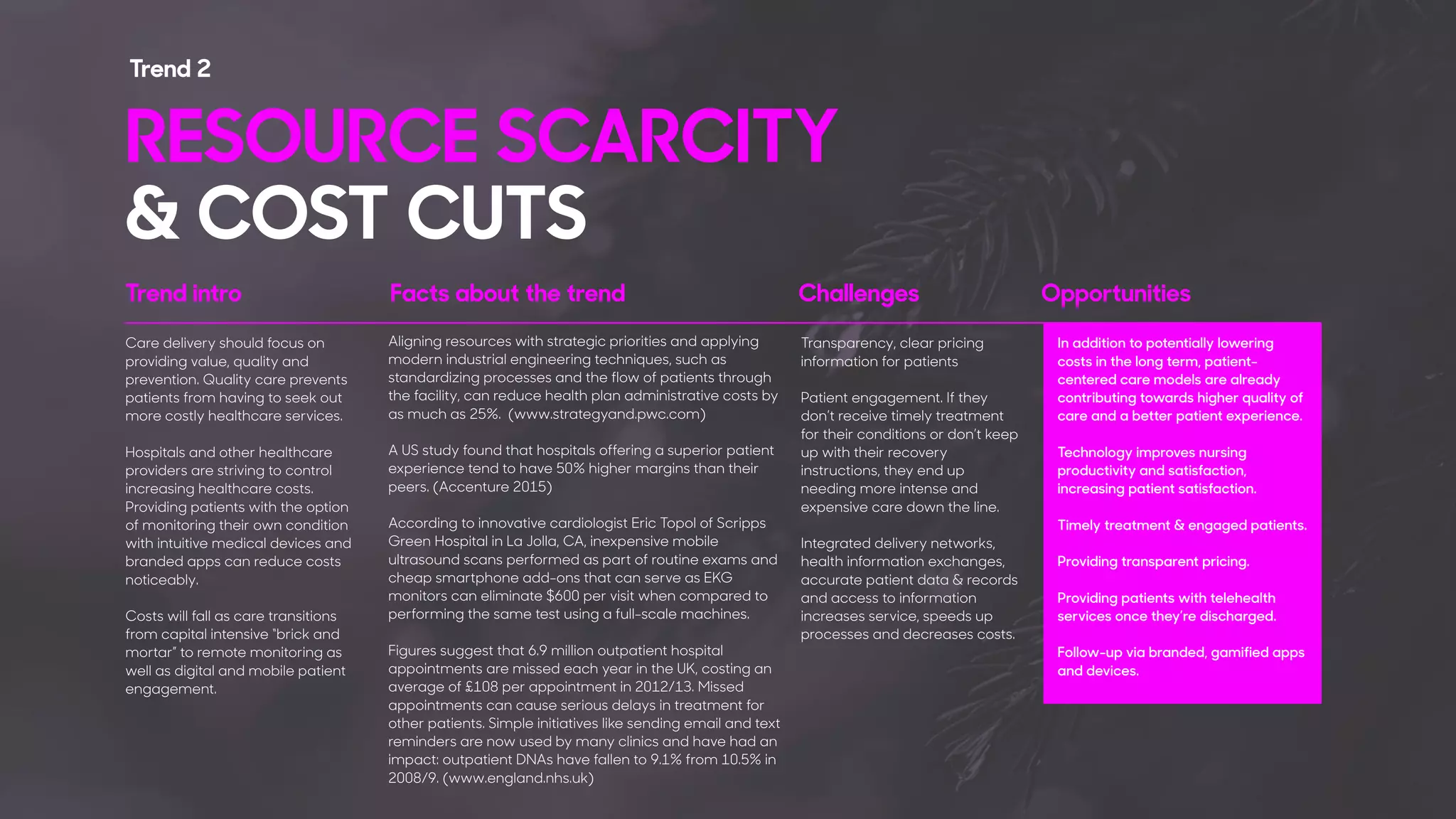Care delivery should focus on
providing value, quality and
prevention. Quality care prevents
patients from having to seek out
more costly healthcare services.
Hospitals and other healthcare
providers are striving to control
increasing healthcare costs.
Providing patients with the option
of monitoring their own condition
with intuitive medical devices and
branded apps can reduce costs
noticeably.
Costs will fall as care transitions
from capital intensive “brick and
mortar” to remote monitoring as
well as digital and mobile patient
engagement.
Aligning resources with strategic priorities and applying
modern industrial engineering techniques, such as
standardizing processes and the flow of patients through
the facility, can reduce health plan administrative costs by
as much as 25%. (www.strategyand.pwc.com)
A US study found that hospitals offering a superior patient
experience tend to have 50% higher margins than their
peers. (Accenture 2015)
According to innovative cardiologist Eric Topol of Scripps
Green Hospital in La Jolla, CA, inexpensive mobile
ultrasound scans performed as part of routine exams and
cheap smartphone add-ons that can serve as EKG
monitors can eliminate $600 per visit when compared to
performing the same test using a full-scale machines.
Figures suggest that 6.9 million outpatient hospital
appointments are missed each year in the UK, costing an
average of £108 per appointment in 2012/13. Missed
appointments can cause serious delays in treatment for
other patients. Simple initiatives like sending email and text
reminders are now used by many clinics and have had an
impact: outpatient DNAs have fallen to 9.1% from 10.5% in
2008/9. (www.england.nhs.uk)
Transparency, clear pricing
information for patients
Patient engagement. If they
don’t receive timely treatment
for their conditions or don’t keep
up with their recovery
instructions, they end up
needing more intense and
expensive care down the line.
Integrated delivery networks,
health information exchanges,
accurate patient data & records
and access to information
increases service, speeds up
processes and decreases costs.
In addition to potentially lowering
costs in the long term, patient-
centered care models are already
contributing towards higher quality of
care and a better patient experience.
Technology improves nursing
productivity and satisfaction,
increasing patient satisfaction.
Timely treatment & engaged patients.
Providing transparent pricing.
Providing patients with telehealth
services once they’re discharged.
Follow-up via branded, gamified apps
and devices.
RESOURCE SCARCITY 
& COST CUTS
Trend 2
Trend intro Facts about the trend Challenges Opportunities
 