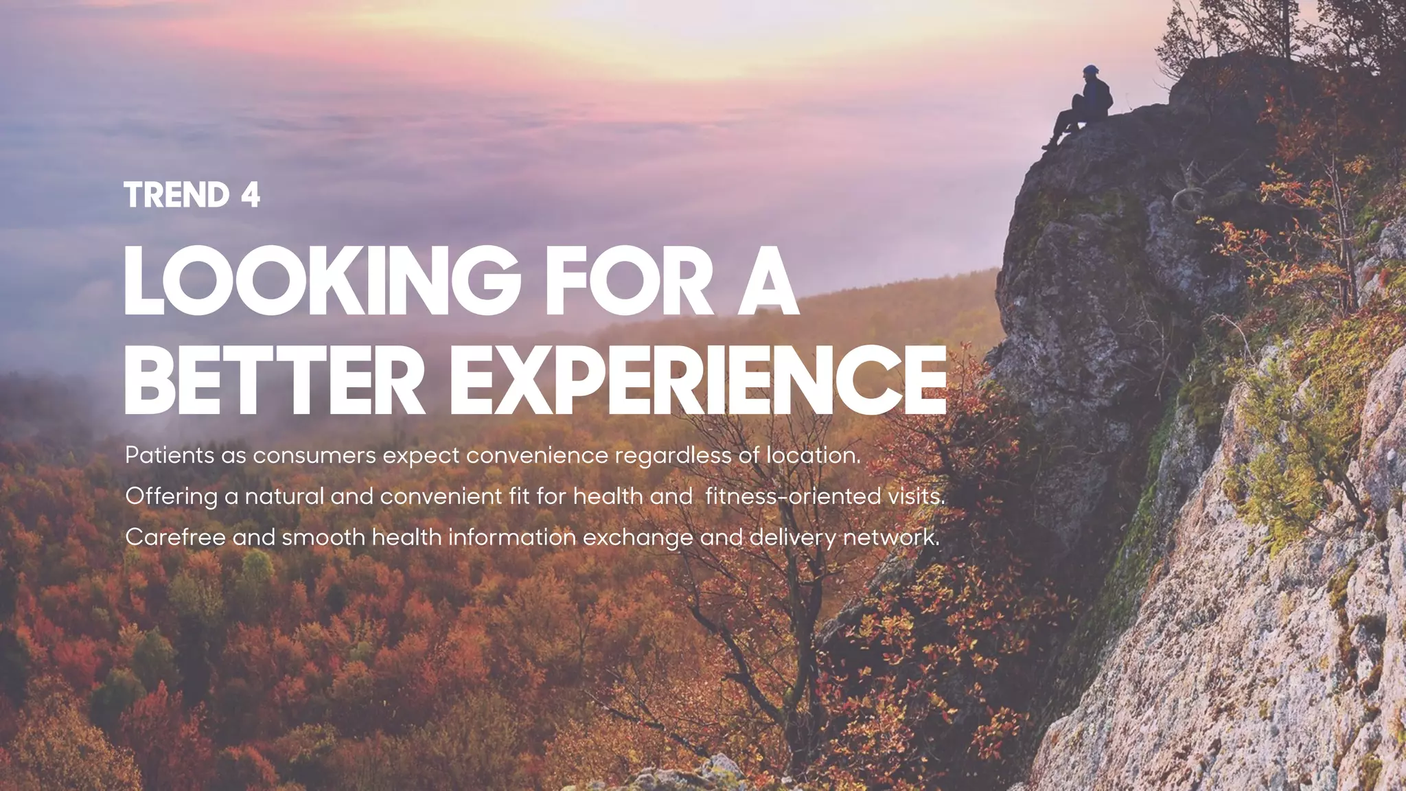 Patients as consumers expect convenience regardless of location.
Offering a natural and convenient fit for health and fitness-oriented visits.
Carefree and smooth health information exchange and delivery network.
LOOKING FOR A  
BETTER EXPERIENCE
TREND 4
 