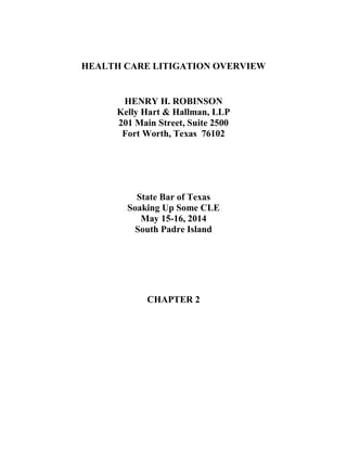 HEALTH CARE LITIGATION OVERVIEW
HENRY H. ROBINSON
Kelly Hart & Hallman, LLP
201 Main Street, Suite 2500
Fort Worth, Texas 76102
State Bar of Texas
Soaking Up Some CLE
May 15-16, 2014
South Padre Island
CHAPTER 2
 