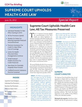 CCH Tax Brieﬁng

SUPREME COURT UPHOLDS
HEALTH CARE LAW
June 29, 2012                                                                                                            Special Report

             HIGHLIGHTS
                                                              Supreme Court Upholds Health Care
       Individual Mandate To Take
                                                              Law; All Tax Measures Preserved
       Effect Starting In 2014

                                                              T
                                                                       he U. S. Supreme Court has upheld           effective since 2010 and 2011, others have
       All Tax Provisions Upheld                                       the constitutionality of the 2010           been in force only this year, and many
                                                                       health care reform legislation, in-         other major provisions apply starting in
       Penalty On States For                                  cluding its linchpin individual mandate that         2013, 2014 or later.
       Refusing Expanded Medicaid                             requires individuals to pay a penalty if they
                                                              fail to carry minimum essential health in-           COMMENT. Uncertainty over the health
       Unconstitutional
                                                              surance (National Federation of Independent          care legislation has been abated by the
       Premium Assistance Tax                                 Business, et al. v. Sebelius, SCt, 2012-2 USTC       Supreme Court’s decision, but clearly not
       Credit To Help Offset                                  ¶50,423). In its landmark 5 to 4 decision            eliminated. Concerns remain over how
                                                              handed down on June 28, 2012, the Court              the IRS will interpret parts of the law as it
       Cost of Coverage                                       cleared the path for President Obama’s sig-          continues issuing guidance to implement
       Limits On Health                                       nature health care law, the Patient Protec-          it. Also adding to uncertainty are renewed
                                                              tion and Affordable Care Act (PPACA) and             pledges made by the presumptive GOP-
       FSAs And Other                                         the Health Care and Education Reconcili-             nominee for president Mitt Romney to
       Arrangements Continue                                  ation Act (HCERA), to move forward on                repeal the PPACA if elected, and by GOP
                                                              schedule. However, the mechanism used to             leaders on Capitol Hill to dismantle the
       Small Employer                                         force states to expand Medicaid eligibility          health care legislation. In the meantime,
       Health Insurance Tax                                   did not pass constitutional muster.                  however, employers and taxpayers must as-
       Credit Preserved                                                                                            sume that key provisions will go into effect
                                                              This special Briefing describes the tax measures     in 2013, 2014, and beyond, or risk being
       New Rules For Charitable                               preserved by the Court’s decision along with the     unprepared to fully comply in time for the
       Hospitals Move Forward                                 related guidance issued by the Treasury Depart-      law’s complex provisions.
                                                              ment, the IRS, United States Department of
       Codiﬁed Economic Substance                             Health and Human Services (HHS), and the
       Doctrine Sustained                                     United States Department of Labor (DOL).           SUPREME
                                                                                                                 COURT’S ANALYSIS
                                                                IMPACT. The PPACA was passed by Con-
                     INSIDE                                     gress and signed into law by President           The Supreme Court heard three days of oral
                                                                Obama in March 2010. Since then, the             arguments in March 2012 on whether the
Supreme Court Analysis ........................1                IRS and other federal agencies have issued       Anti-Injunction Act (Code Sec. 7421) ap-
                                                                final regulations, temporary regulations,        plies, whether the individual mandate (Code
Individual Tax Provisions ...................... 2              proposed regulations, and other guid-            Sec. 5000A) is a proper exercise of Congress’
Business Tax Provisions ........................ 7              ance on many of the tax provisions in the        taxing power or its power under the Consti-
                                                                PPACA (also known as the ACA). Many              tution’s Commerce or Necessary and Proper
Effective Dates Chart ............................ 9            businesses and employers have waited to          Clauses; and whether the PPACA’s expan-
                                                                fully implement these regulations until the      sion of Medicaid exceeds the government’s
IRS Guidance Chart ..............................11             Supreme Court determined the fate of the         spending authority. The Court also heard
Reporting................................................11     health care reform law. Now that the Court       arguments on the viability of the PPACA
                                                                has spoken, all taxpayers—businesses large       without the individual mandate.
Additional Provisions .......................... 12             and small, as well as individuals—must
                                                                prepare in earnest for implementation of         Writing for the majority, Chief Justice John
                                                                the PPACA. Some requirements have been           Roberts said that the government’s reading
 